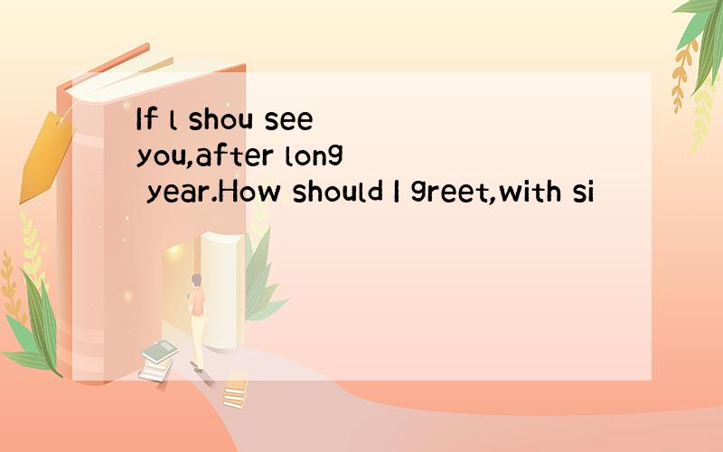 If l shou see you,after long year.How should I greet,with si
