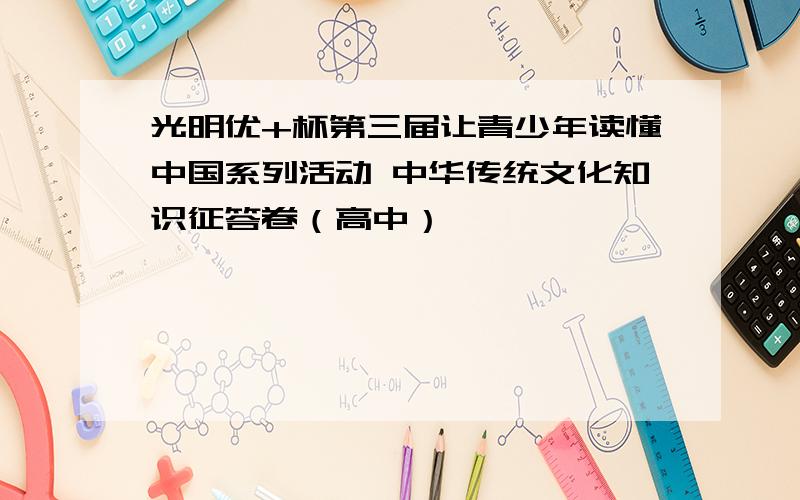 光明优+杯第三届让青少年读懂中国系列活动 中华传统文化知识征答卷（高中）