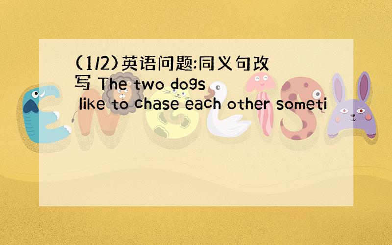 (1/2)英语问题:同义句改写 The two dogs Iike to chase each other someti