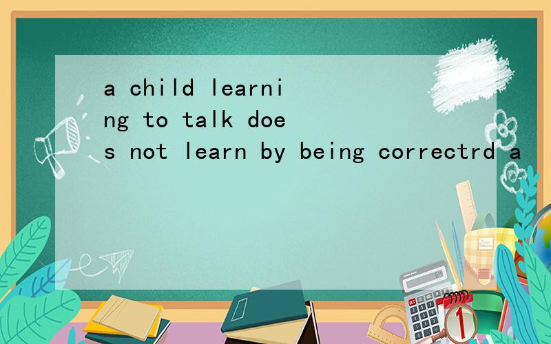 a child learning to talk does not learn by being correctrd a