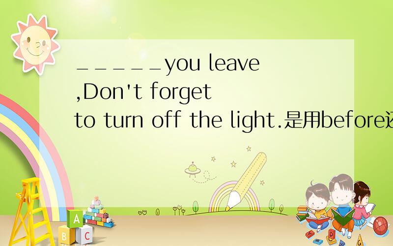 _____you leave,Don't forget to turn off the light.是用before还是
