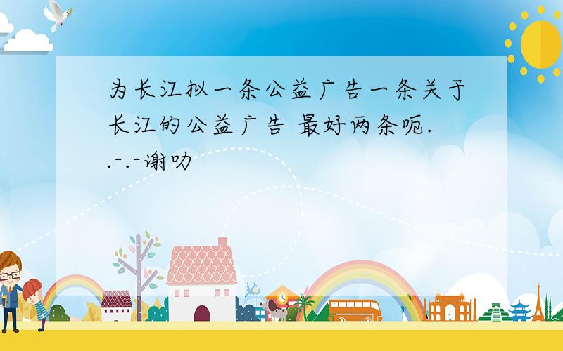 为长江拟一条公益广告一条关于长江的公益广告 最好两条呃..-.-谢叻