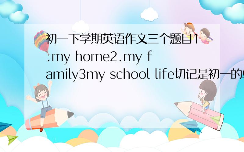初一下学期英语作文三个题目1.my home2.my family3my school life切记是初一的单词量
