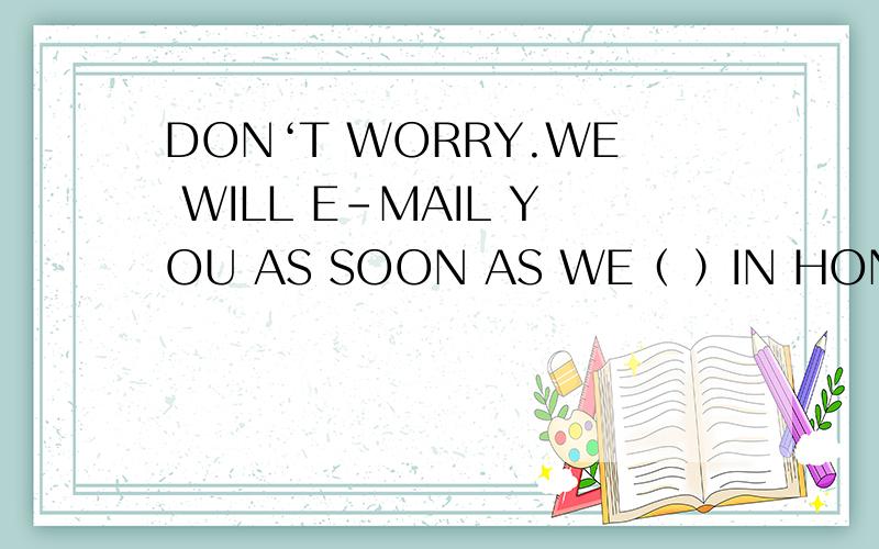 DON‘T WORRY.WE WILL E-MAIL YOU AS SOON AS WE（ ）IN HONG KONG.