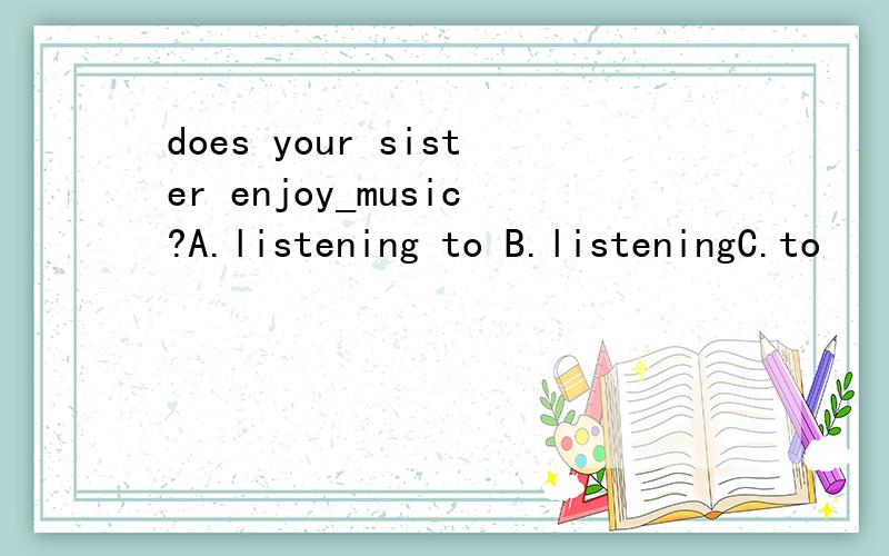 does your sister enjoy_music?A.listening to B.listeningC.to