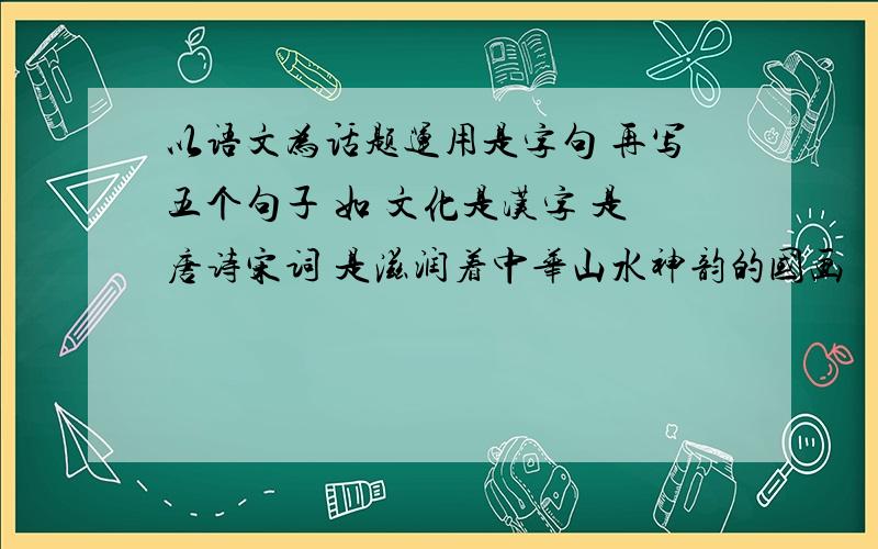 以语文为话题运用是字句 再写五个句子 如 文化是汉字 是唐诗宋词 是滋润着中华山水神韵的国画