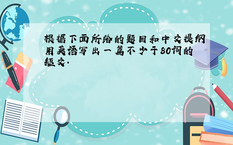 根据下面所给的题目和中文提纲用英语写出一篇不少于80词的短文.