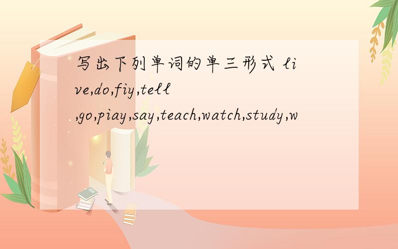写出下列单词的单三形式 live,do,fiy,tell,go,piay,say,teach,watch,study,w