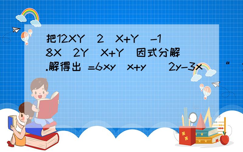 把12XY^2(X+Y)-18X^2Y(X+Y)因式分解.解得出 =6xy（x+y）（2y-3x） “（2y-3x）”是