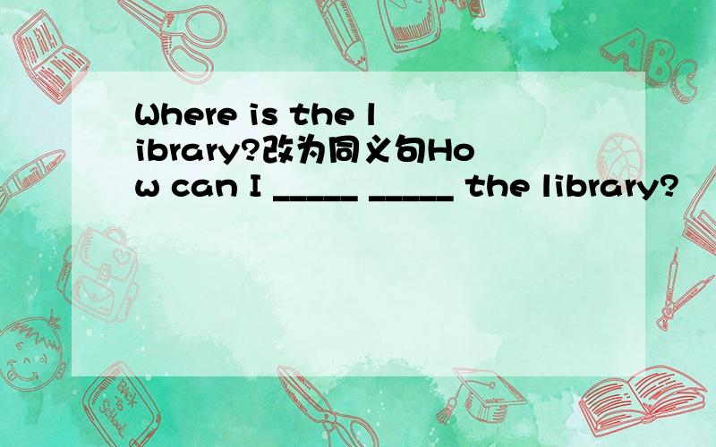 Where is the library?改为同义句How can I _____ _____ the library?