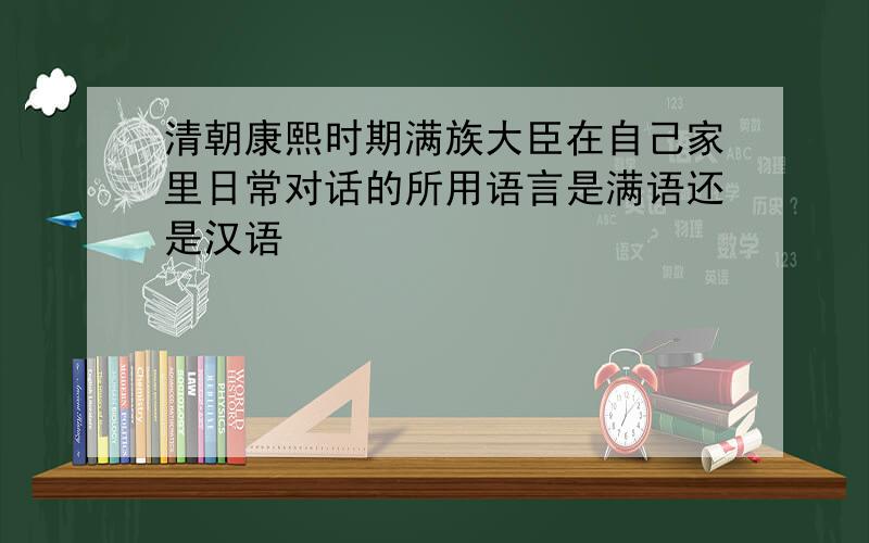 清朝康熙时期满族大臣在自己家里日常对话的所用语言是满语还是汉语