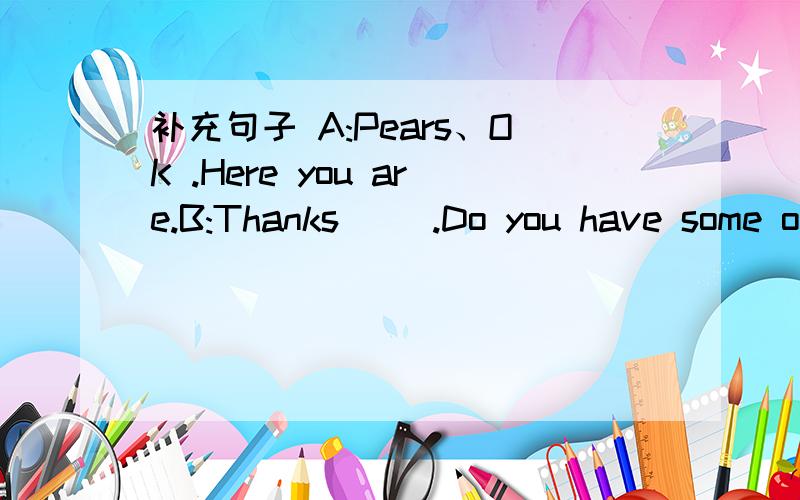 补充句子 A:Pears、OK .Here you are.B:Thanks( ).Do you have some o