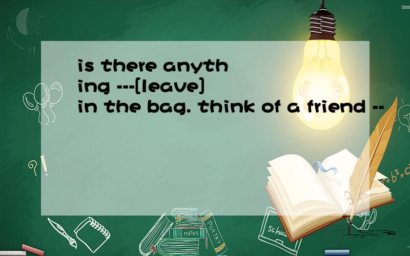 is there anything ---[leave]in the bag. think of a friend --