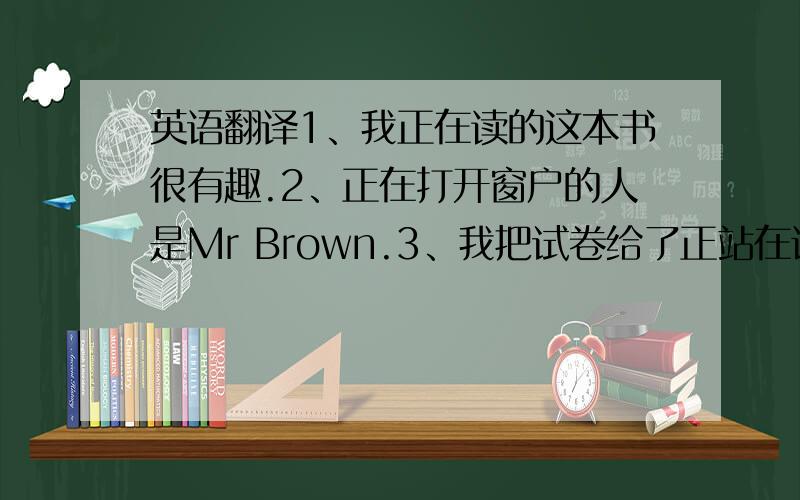 英语翻译1、我正在读的这本书很有趣.2、正在打开窗户的人是Mr Brown.3、我把试卷给了正站在讲台上的老师.4、我买