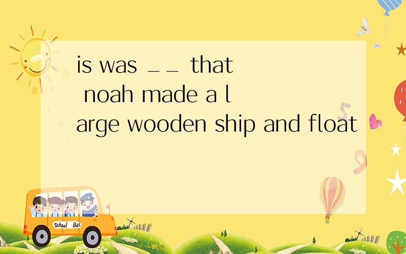 is was __ that noah made a large wooden ship and float