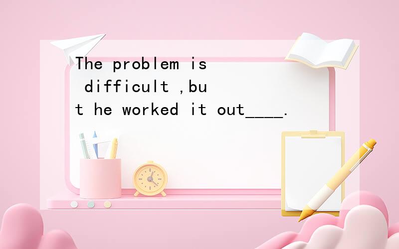 The problem is difficult ,but he worked it out____.