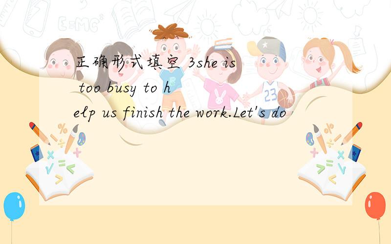 正确形式填空 3she is too busy to help us finish the work.Let's do
