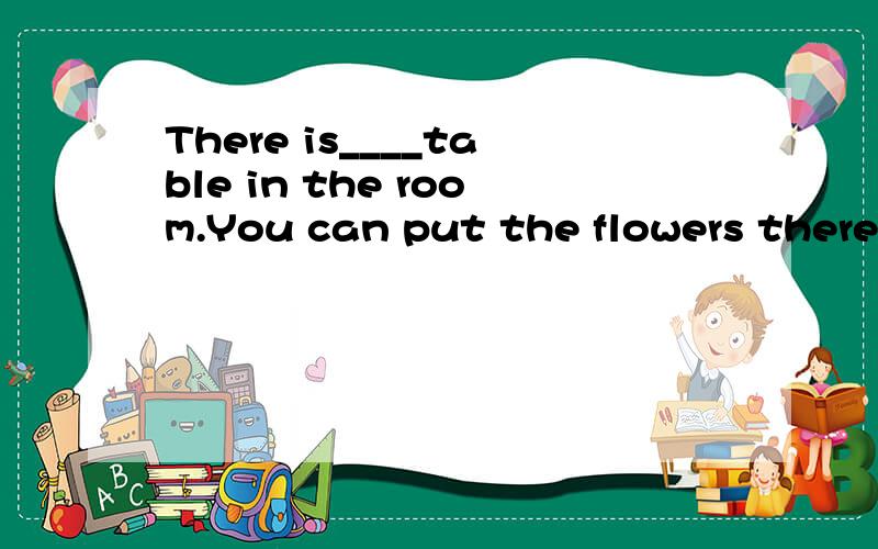 There is____table in the room.You can put the flowers there.