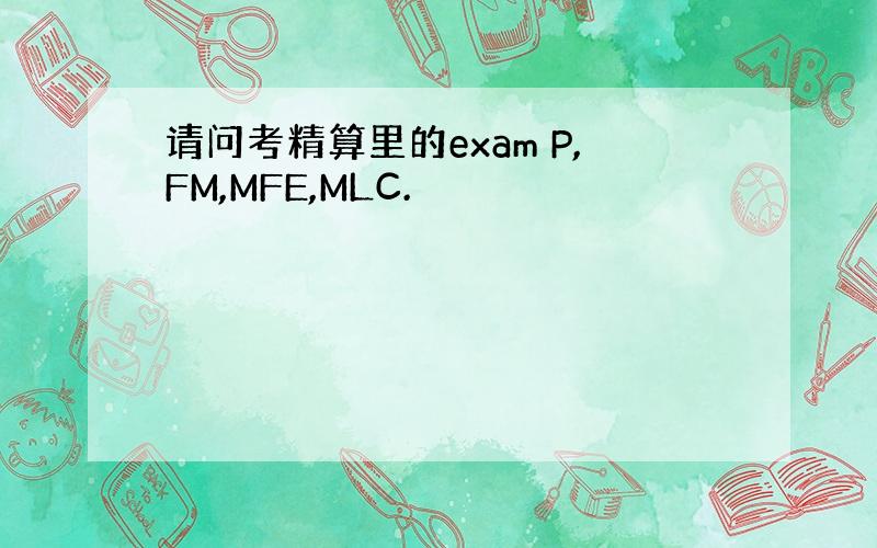 请问考精算里的exam P,FM,MFE,MLC.