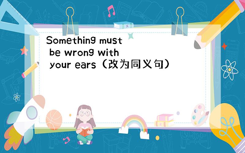 Something must be wrong with your ears（改为同义句）