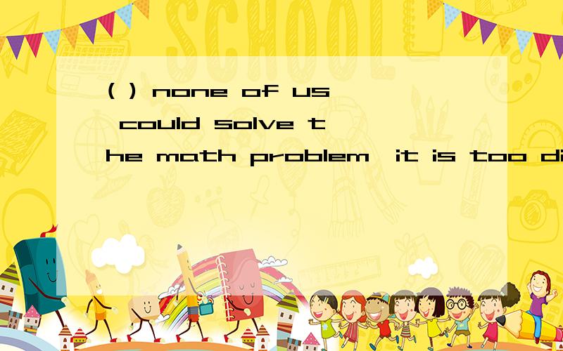 ( ) none of us could solve the math problem,it is too diffic