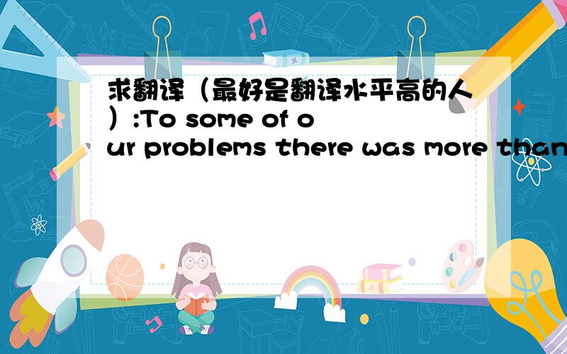 求翻译（最好是翻译水平高的人）:To some of our problems there was more than