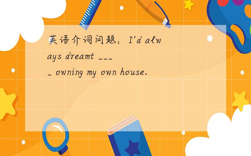英语介词问题：I'd always dreamt ____ owning my own house.