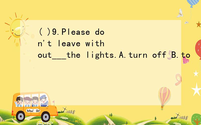 ( )9.Please don't leave without___the lights.A.turn off B.to