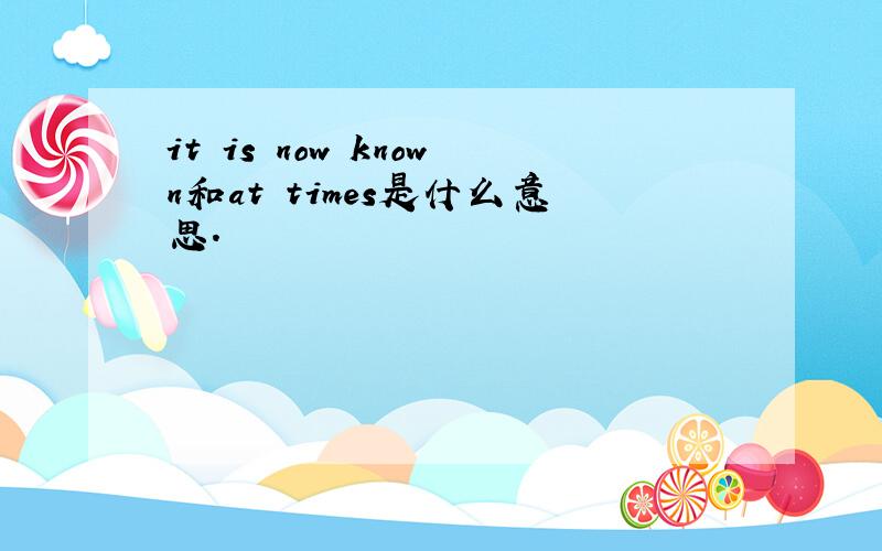 it is now known和at times是什么意思.
