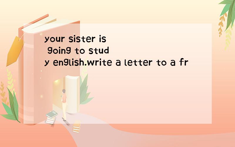 your sister is going to study english.write a letter to a fr