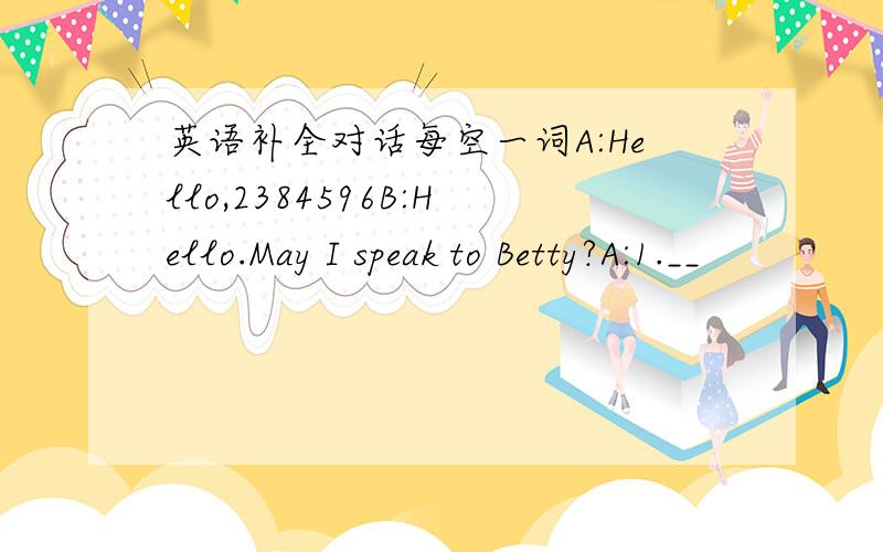 英语补全对话每空一词A:Hello,2384596B:Hello.May I speak to Betty?A:1.__