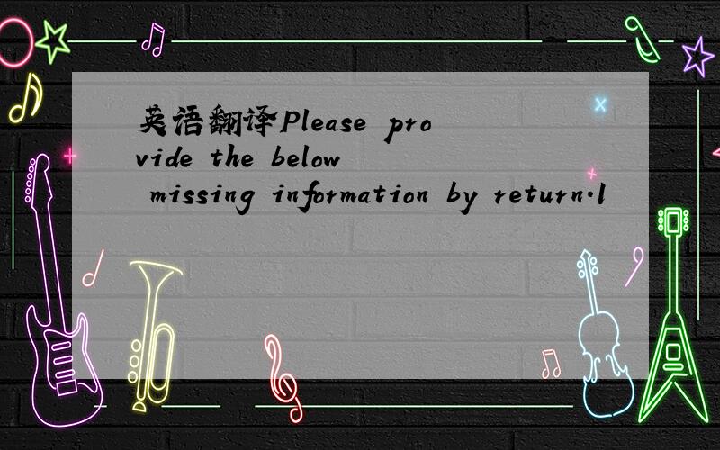 英语翻译Please provide the below missing information by return.1