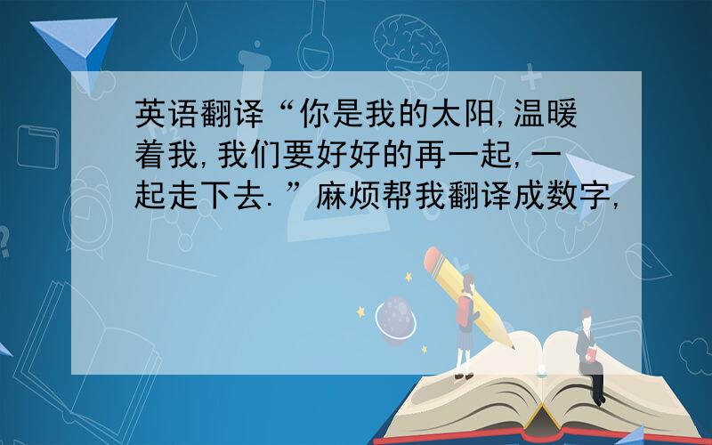 英语翻译“你是我的太阳,温暖着我,我们要好好的再一起,一起走下去.”麻烦帮我翻译成数字,