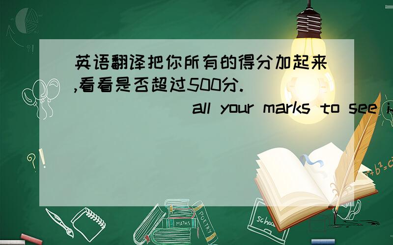 英语翻译把你所有的得分加起来,看看是否超过500分.____ ____all your marks to see if