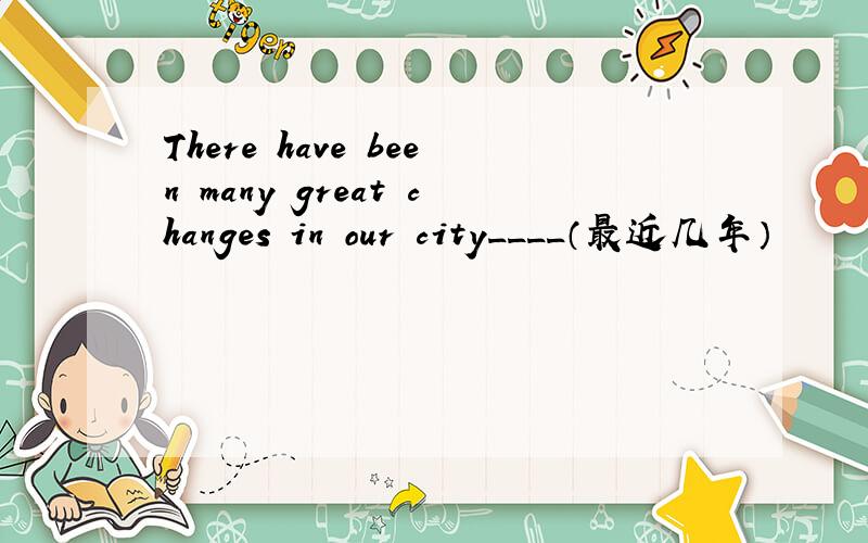 There have been many great changes in our city____（最近几年）