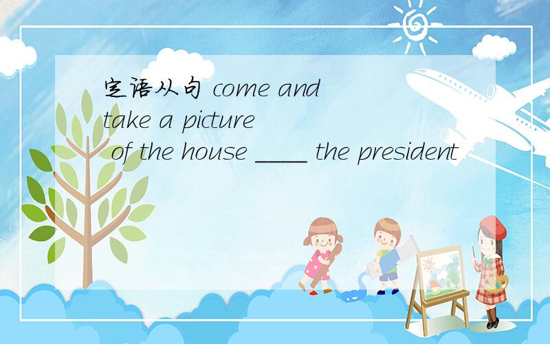 定语从句 come and take a picture of the house ____ the president
