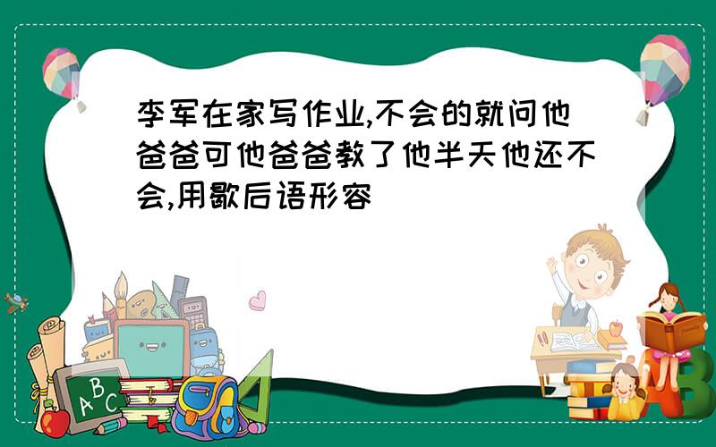 李军在家写作业,不会的就问他爸爸可他爸爸教了他半天他还不会,用歇后语形容