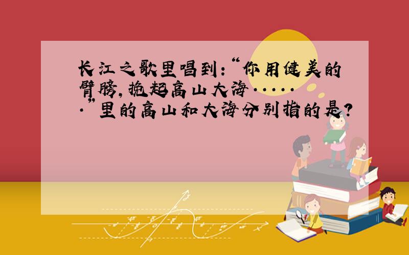 长江之歌里唱到：“你用健美的臂膀,挽起高山大海······”里的高山和大海分别指的是?