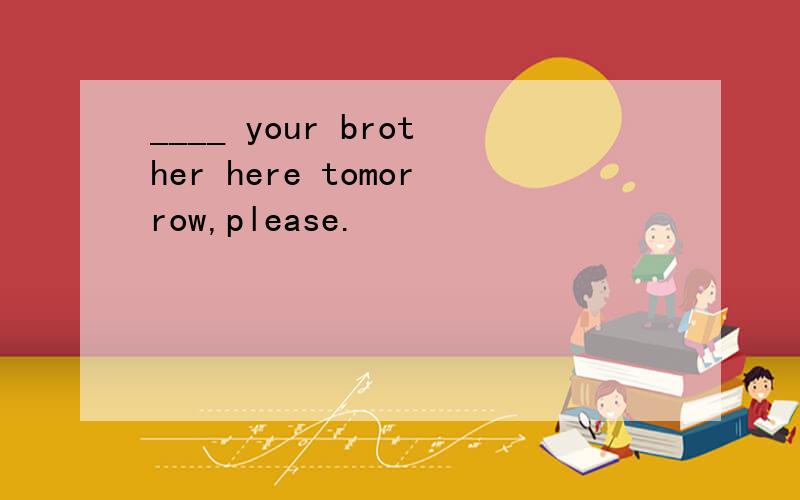 ____ your brother here tomorrow,please.