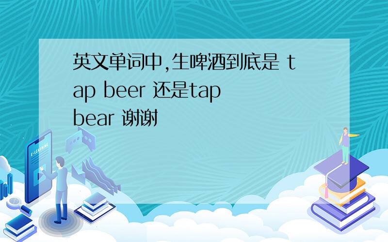 英文单词中,生啤酒到底是 tap beer 还是tap bear 谢谢