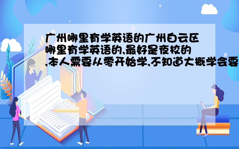 广州哪里有学英语的广州白云区哪里有学英语的,最好是夜校的,本人需要从零开始学,不知道大概学会要多少费用