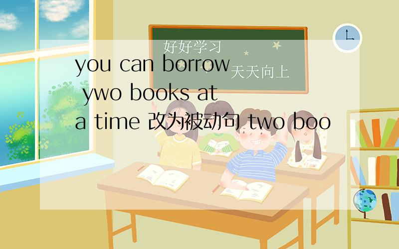 you can borrow ywo books at a time 改为被动句 two boo