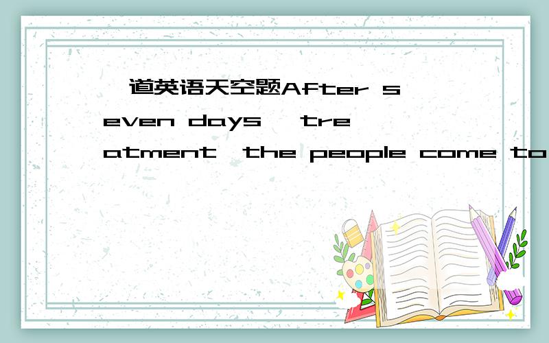 一道英语天空题After seven days' treatment,the people come to ( ).(用