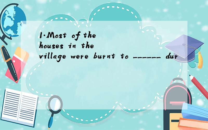1.Most of the houses in the village were burnt to ______ dur