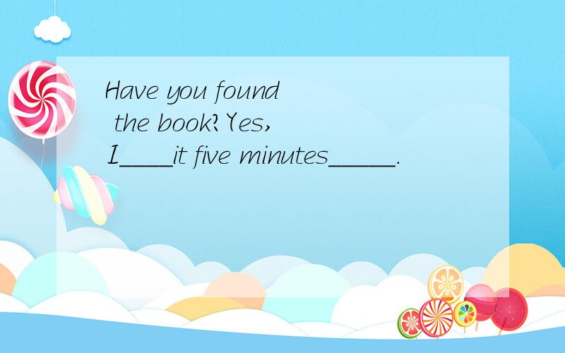 Have you found the book?Yes,I____it five minutes_____.