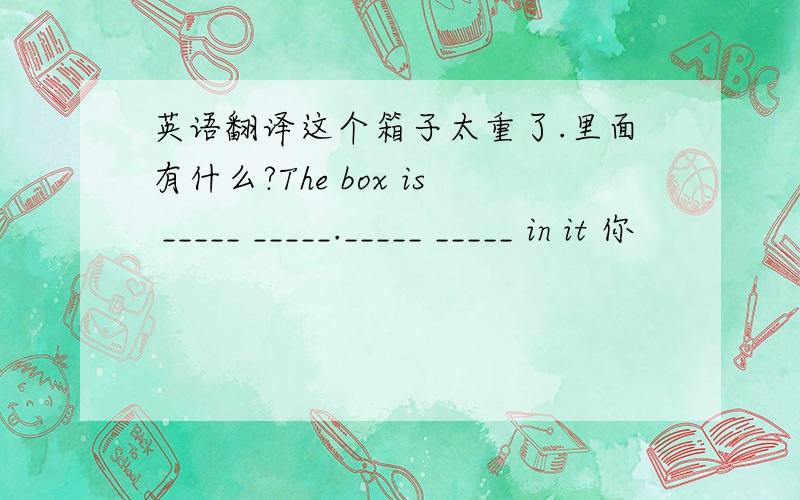 英语翻译这个箱子太重了.里面有什么?The box is _____ _____._____ _____ in it 你