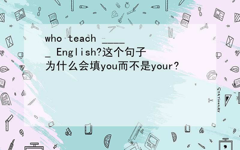 who teach _____ English?这个句子为什么会填you而不是your?