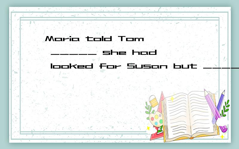 Maria told Tom _____ she had looked for Susan but ____ she c