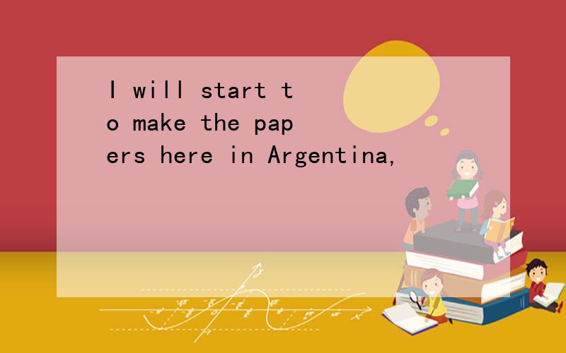 I will start to make the papers here in Argentina,