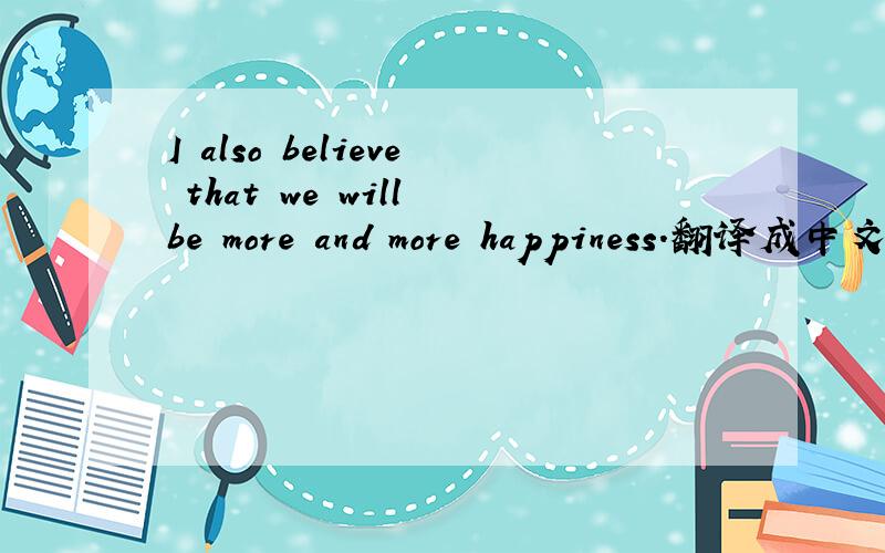 I also believe that we will be more and more happiness.翻译成中文